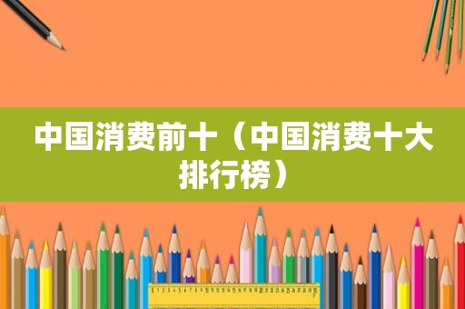 中国消费前十（中国消费十大排行榜）