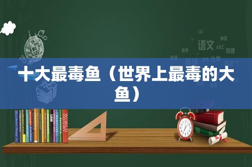 十大最毒鱼（世界上最毒的大鱼）
