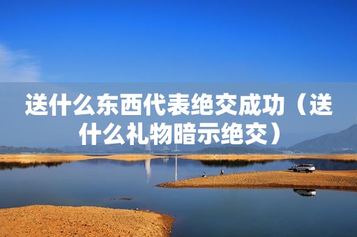送什么东西代表绝交成功（送什么礼物暗示绝交）