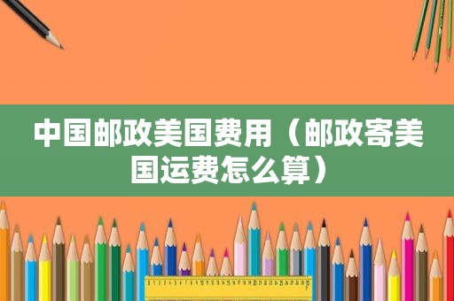 中国邮政美国费用（邮政寄美国运费怎么算）