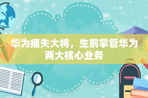 华为痛失大将，生前掌管华为两大核心业务