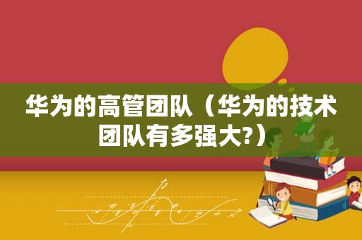 华为的高管团队（华为的技术团队有多强大?）