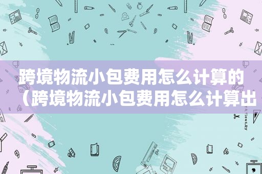 跨境物流小包费用怎么计算的（跨境物流小包费用怎么计算出来的）