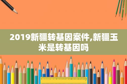 2019新疆转基因案件,新疆玉米是转基因吗