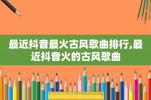 最近抖音最火古风歌曲排行,最近抖音火的古风歌曲