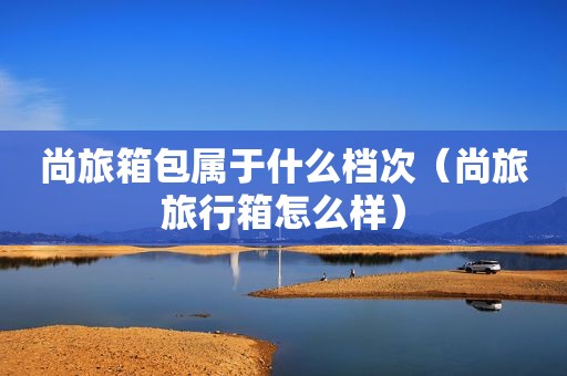 尚旅箱包属于什么档次（尚旅旅行箱怎么样）