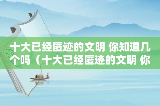 十大已经匿迹的文明 你知道几个吗（十大已经匿迹的文明 你知道几个国家）