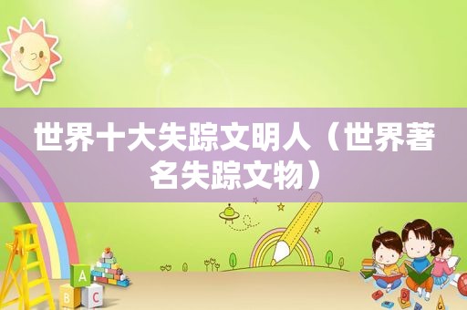 世界十大失踪文明人（世界著名失踪文物）