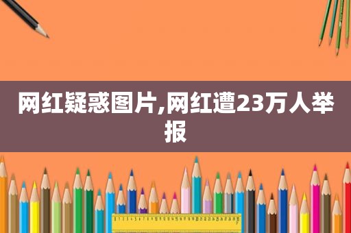 网红疑惑图片,网红遭23万人举报