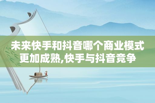 未来快手和抖音哪个商业模式更加成熟,快手与抖音竞争
