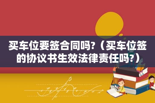 买车位要签合同吗?（买车位签的协议书生效法律责任吗?）