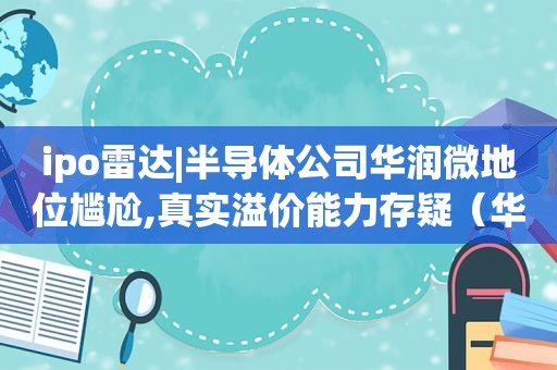 ipo雷达|半导体公司华润微地位尴尬,真实溢价能力存疑（华润微电子半导体晶圆制造战略合作项目）
