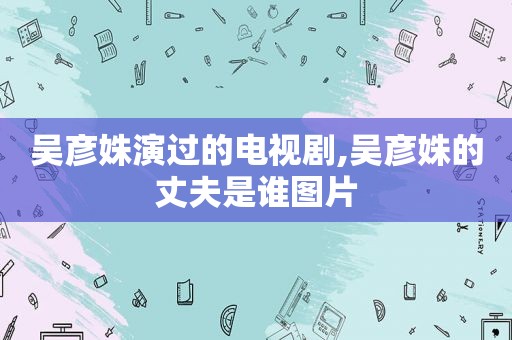 吴彦姝演过的电视剧,吴彦姝的丈夫是谁图片