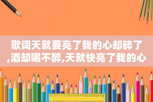 歌词天就要亮了我的心却碎了,酒却喝不醉,天就快亮了我的心却哭了是什么歌词