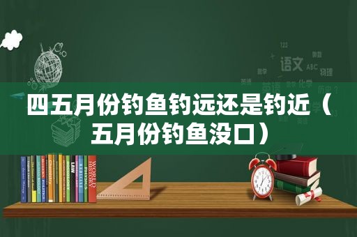 四五月份钓鱼钓远还是钓近（五月份钓鱼没口）