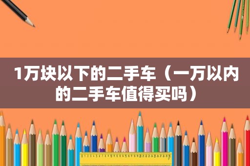 1万块以下的二手车（一万以内的二手车值得买吗）