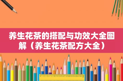 养生花茶的搭配与功效大全图解（养生花茶配方大全）