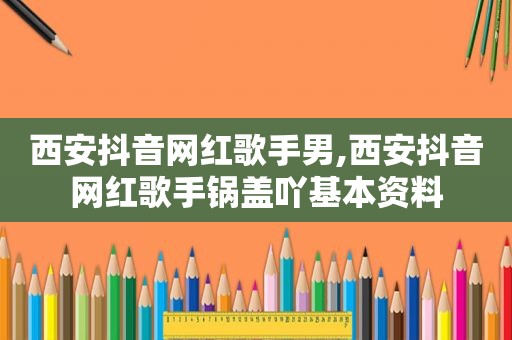 西安抖音网红歌手男,西安抖音网红歌手锅盖吖基本资料