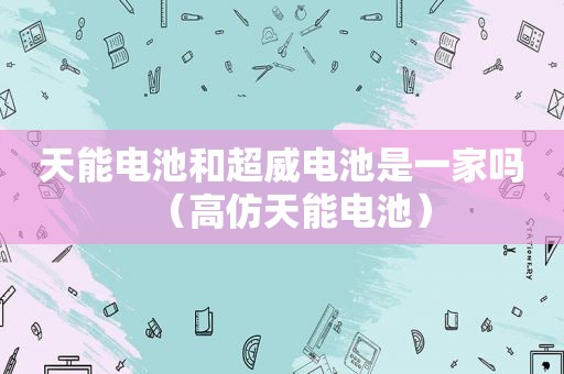 天能电池和超威电池是一家吗（ *** 天能电池）