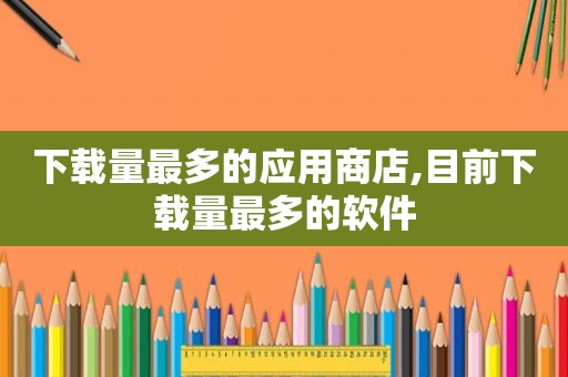 下载量最多的应用商店,目前下载量最多的软件