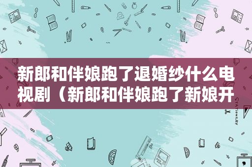 新郎和伴娘跑了退婚纱什么电视剧（新郎和伴娘跑了新娘开车）