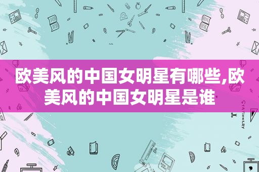 欧美风的中国女明星有哪些,欧美风的中国女明星是谁