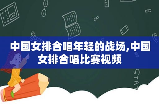 中国女排合唱年轻的战场,中国女排合唱比赛视频