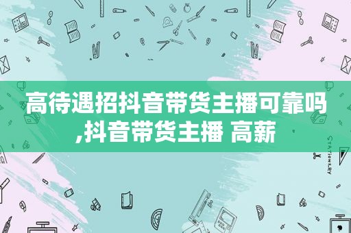 高待遇招抖音带货主播可靠吗,抖音带货主播 高薪