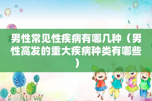 男性常见性疾病有哪几种（男性高发的重大疾病种类有哪些）