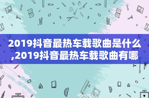 2019抖音最热车载歌曲是什么,2019抖音最热车载歌曲有哪些
