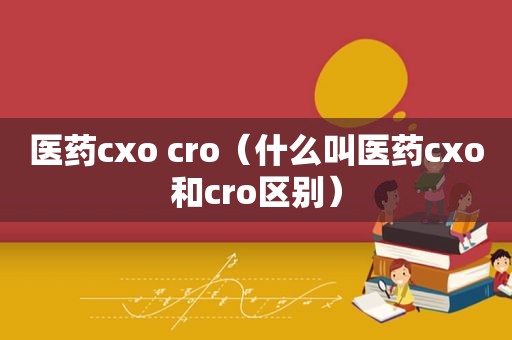医药cxo cro（什么叫医药cxo和cro区别）