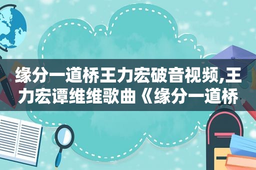缘分一道桥王力宏破音视频,王力宏谭维维歌曲《缘分一道桥》mv