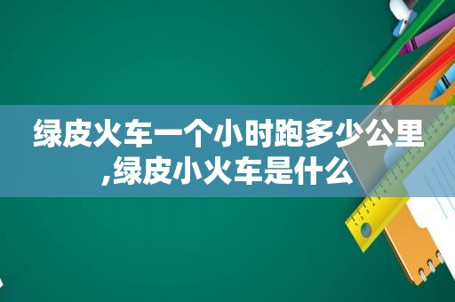 绿皮火车一个小时跑多少公里,绿皮小火车是什么