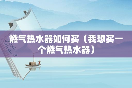 燃气热水器如何买（我想买一个燃气热水器）