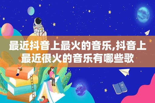 最近抖音上最火的音乐,抖音上最近很火的音乐有哪些歌