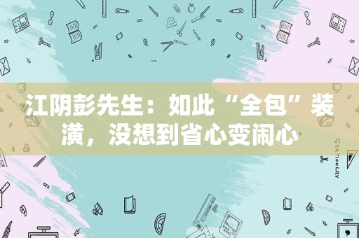 江阴彭先生：如此“全包”装潢，没想到省心变闹心
