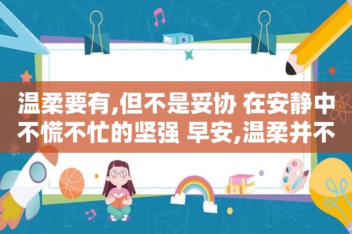 温柔要有,但不是妥协 在安静中不慌不忙的坚强 早安,温柔并不意味着妥协,我们要在安静中不慌不忙的坚强