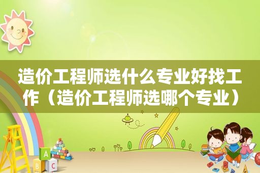 造价工程师选什么专业好找工作（造价工程师选哪个专业）