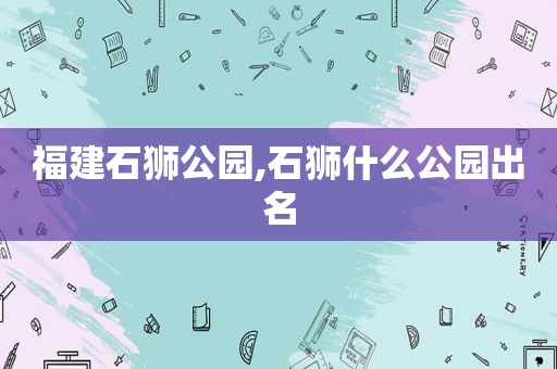 福建石狮公园,石狮什么公园出名