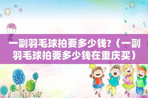 一副羽毛球拍要多少钱?（一副羽毛球拍要多少钱在重庆买）