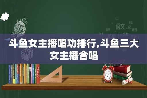 斗鱼女主播唱功排行,斗鱼三大女主播合唱