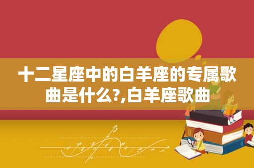 十二星座中的白羊座的专属歌曲是什么?,白羊座歌曲