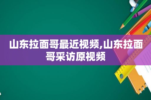 山东拉面哥最近视频,山东拉面哥采访原视频