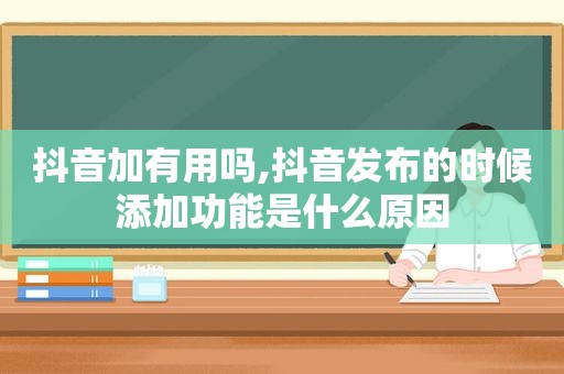 抖音加有用吗,抖音发布的时候添加功能是什么原因