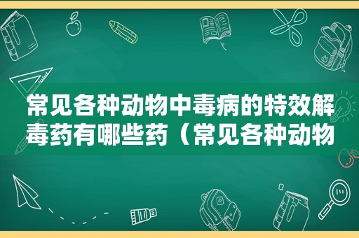 常见各种动物中毒病的特效解毒药有哪些药（常见各种动物中毒病的特效解毒药有哪些药物）