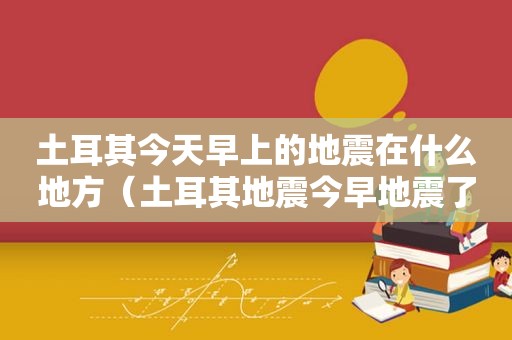 土耳其今天早上的地震在什么地方（土耳其地震今早地震了吗视频播放）