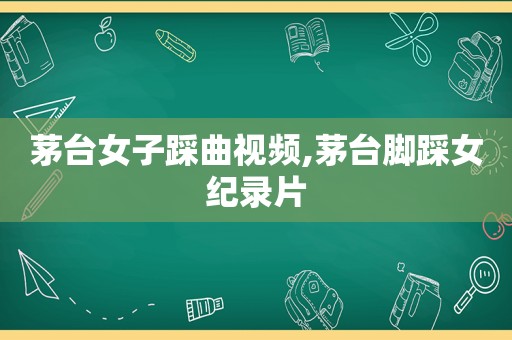 茅台女子踩曲视频,茅台脚踩女纪录片
