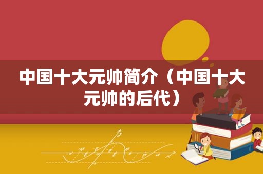 中国十大元帅简介（中国十大元帅的后代）