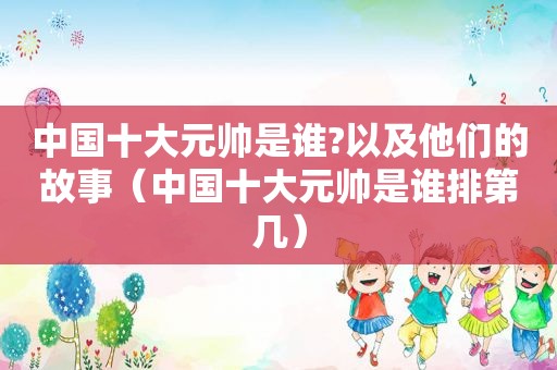 中国十大元帅是谁?以及他们的故事（中国十大元帅是谁排第几）