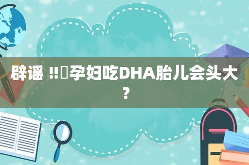 辟谣 ‼️孕妇吃DHA胎儿会头大？